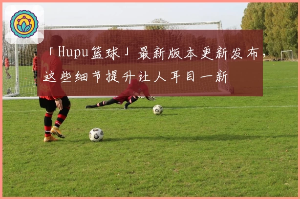「Hupu篮球」最新版本更新发布，这些细节提升让人耳目一新