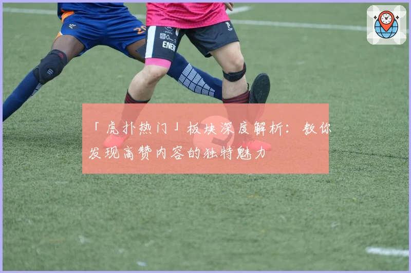 「虎扑热门」板块深度解析：教你发现高赞内容的独特魅力