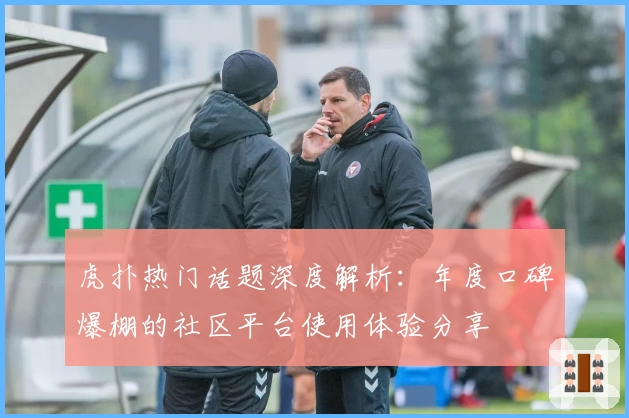 虎扑热门话题深度解析：年度口碑爆棚的社区平台使用体验分享