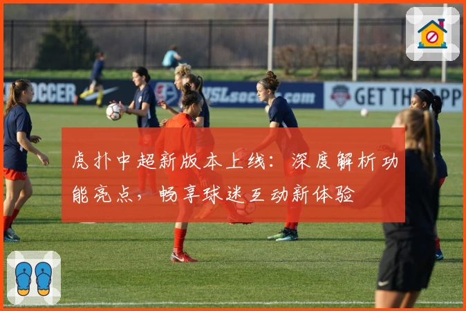 虎扑中超新版本上线：深度解析功能亮点，畅享球迷互动新体验