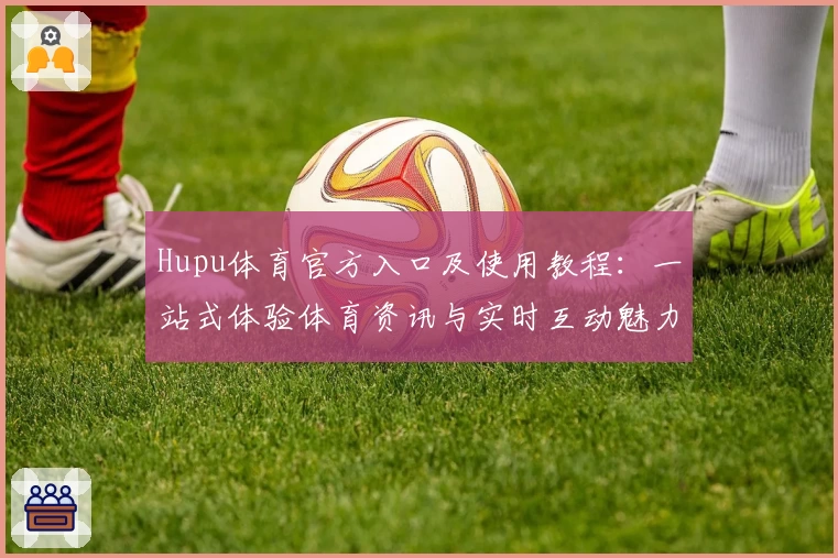 Hupu体育官方入口及使用教程：一站式体验体育资讯与实时互动魅力