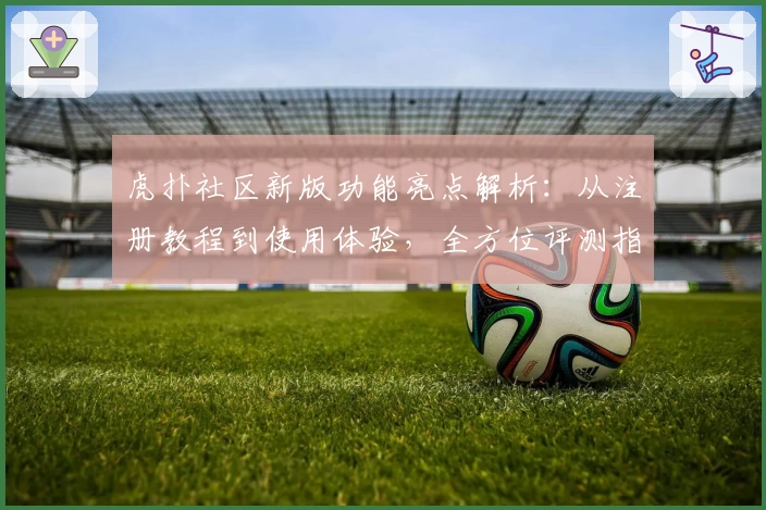 虎扑社区新版功能亮点解析：从注册教程到使用体验，全方位评测指南