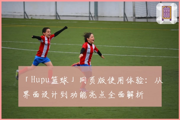 「Hupu篮球」网页版使用体验：从界面设计到功能亮点全面解析