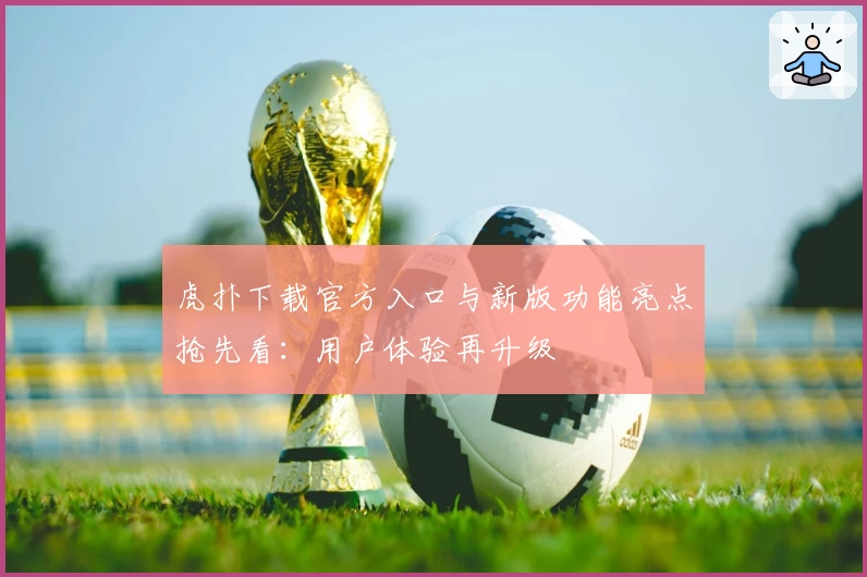 虎扑下载官方入口与新版功能亮点抢先看：用户体验再升级