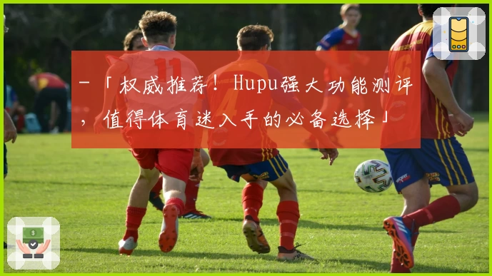 - 「权威推荐！Hupu强大功能测评，值得体育迷入手的必备选择」