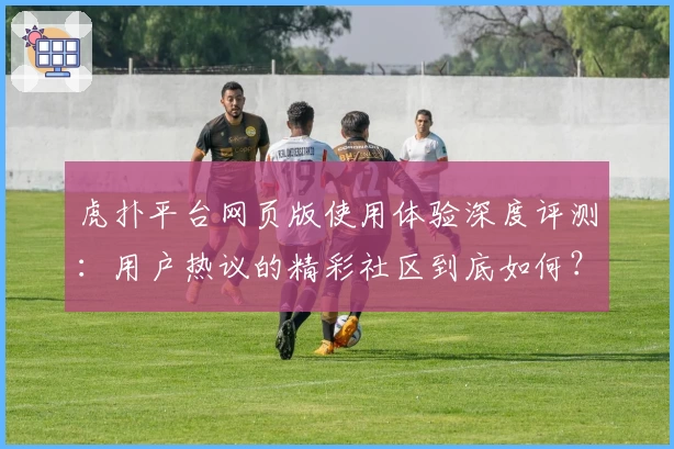虎扑平台网页版使用体验深度评测：用户热议的精彩社区到底如何？