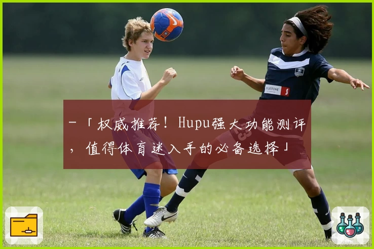 - 「权威推荐!Hupu强大功能测评,值得体育迷入手的必备选择」