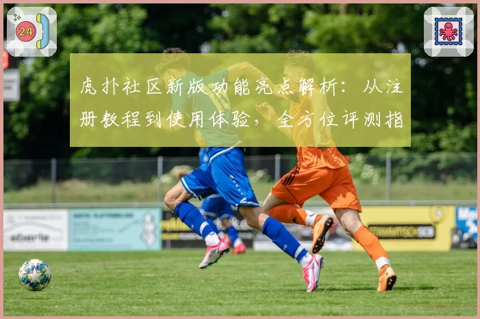 虎扑社区新版功能亮点解析：从注册教程到使用体验，全方位评测指南
