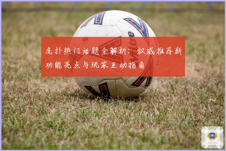 虎扑热门话题全解析：权威推荐新功能亮点与玩家互动指南