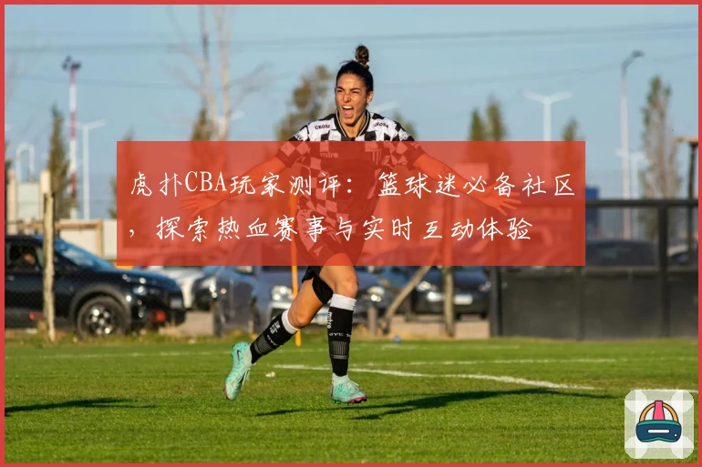 虎扑CBA玩家测评：篮球迷必备社区，探索热血赛事与实时互动体验