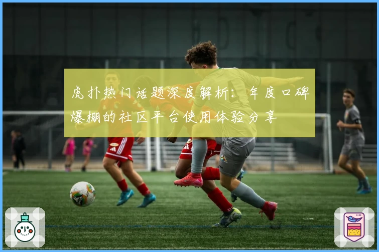 虎扑热门话题深度解析:年度口碑爆棚的社区平台使用体验分享