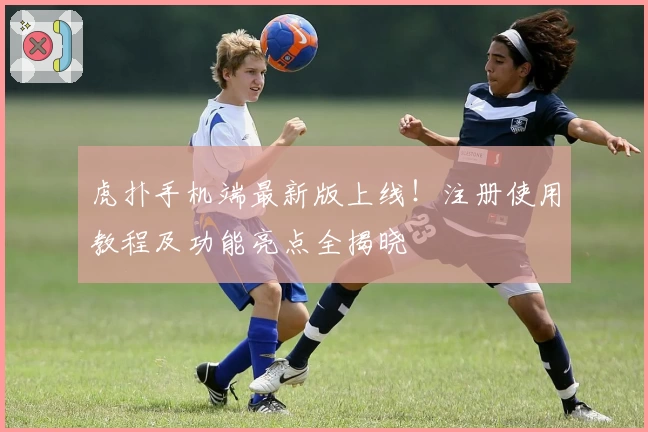 虎扑手机端最新版上线!注册使用教程及功能亮点全揭晓