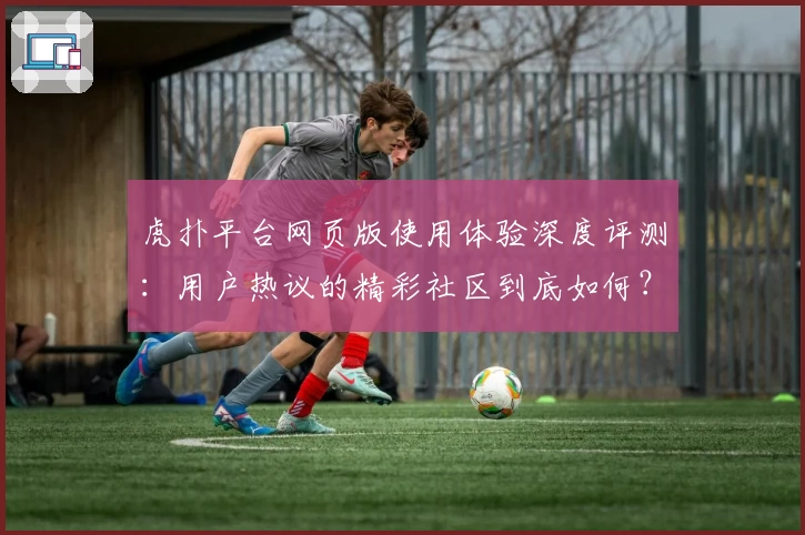 虎扑平台网页版使用体验深度评测：用户热议的精彩社区到底如何？