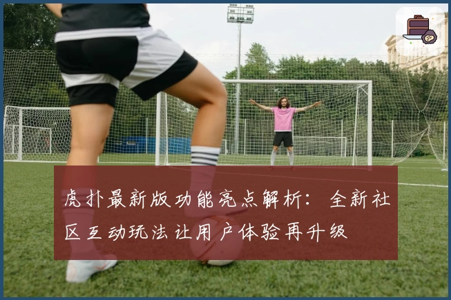 虎扑最新版功能亮点解析：全新社区互动玩法让用户体验再升级