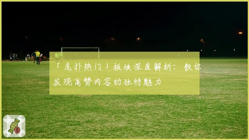 「虎扑热门」板块深度解析：教你发现高赞内容的独特魅力
