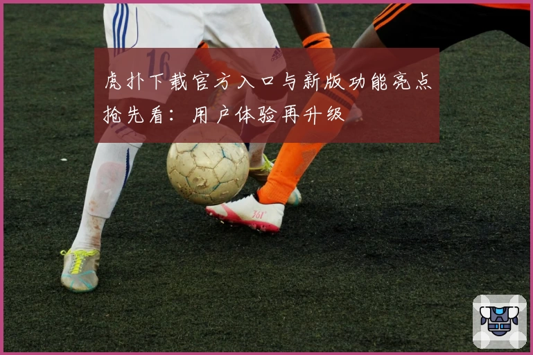 虎扑下载官方入口与新版功能亮点抢先看:用户体验再升级