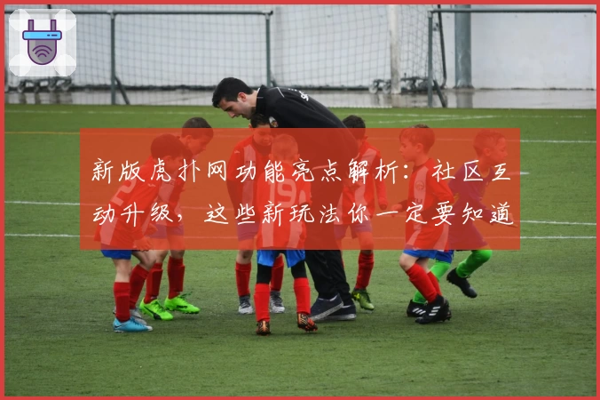 新版虎扑网功能亮点解析：社区互动升级，这些新玩法你一定要知道