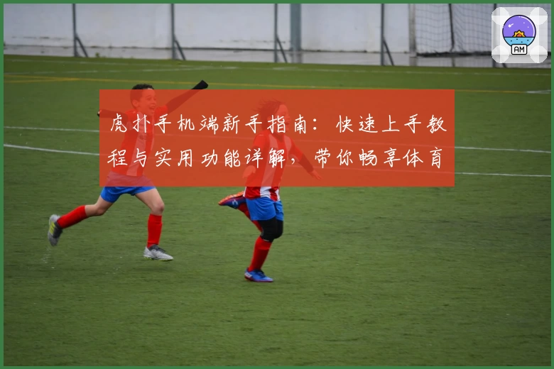 虎扑手机端新手指南：快速上手教程与实用功能详解，带你畅享体育迷专属社区